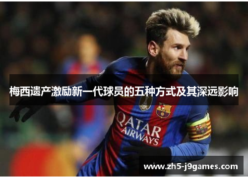 梅西遗产激励新一代球员的五种方式及其深远影响 梅西遗产激励新一代球员的五种方式及其深远影响