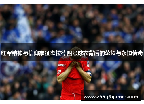 红军精神与信仰象征杰拉德四号球衣背后的荣耀与永恒传奇 红军精神与信仰象征杰拉德四号球衣背后的荣耀与永恒传奇