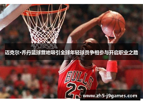 迈克尔·乔丹篮球营地吸引全球年轻球员争相参与开启职业之路