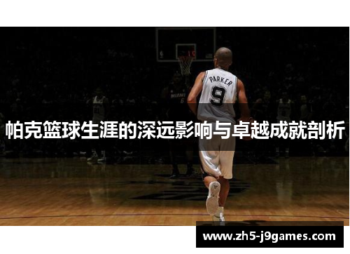 帕克篮球生涯的深远影响与卓越成就剖析