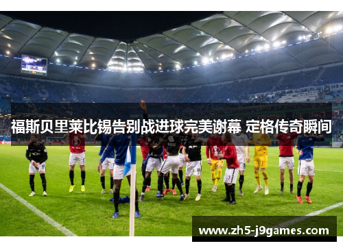 福斯贝里莱比锡告别战进球完美谢幕 定格传奇瞬间
