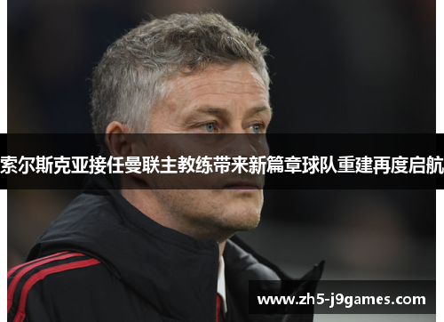 索尔斯克亚接任曼联主教练带来新篇章球队重建再度启航
