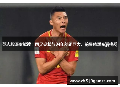 范志毅深度解读：国足现状与94年差距巨大，前景依然充满挑战