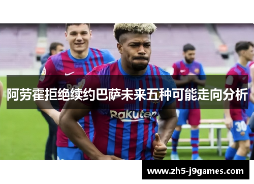 阿劳霍拒绝续约巴萨未来五种可能走向分析 阿劳霍拒绝续约巴萨未来五种可能走向分析